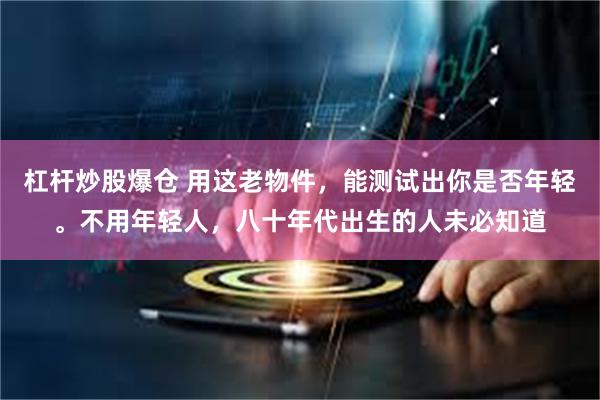 杠杆炒股爆仓 用这老物件，能测试出你是否年轻。不用年轻人，八十年代出生的人未必知道