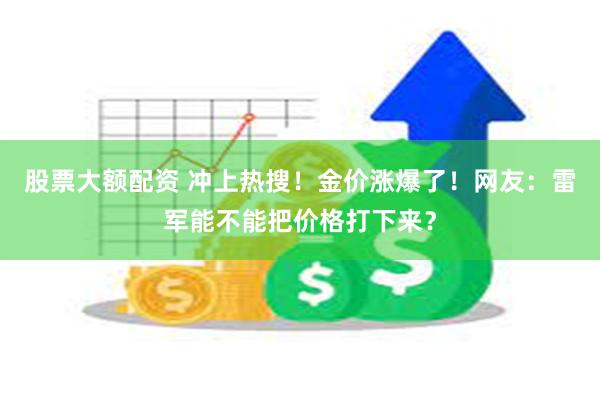 股票大额配资 冲上热搜！金价涨爆了！网友：雷军能不能把价格打下来？