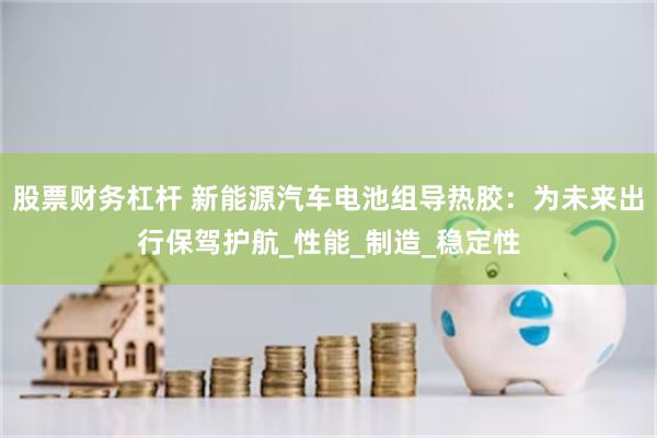 股票财务杠杆 新能源汽车电池组导热胶：为未来出行保驾护航_性能_制造_稳定性