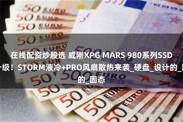 在线配资炒股选 威刚XPG MARS 980系列SSD再升级！STORM液冷+PRO风扇散热来袭_硬盘_设计的_固态