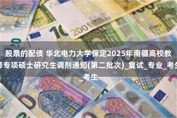 股票的配债 华北电力大学保定2025年南疆高校教师专项硕士研究生调剂通知(第二批次)_复试_专业_考生