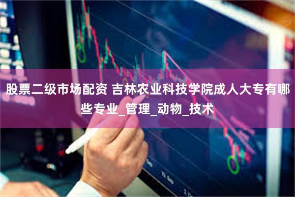 股票二级市场配资 吉林农业科技学院成人大专有哪些专业_管理_动物_技术