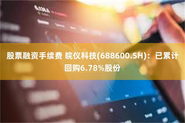 股票融资手续费 皖仪科技(688600.SH)：已累计回购6.78%股份