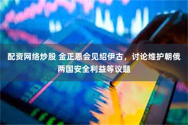 配资网络炒股 金正恩会见绍伊古，讨论维护朝俄两国安全利益等议题