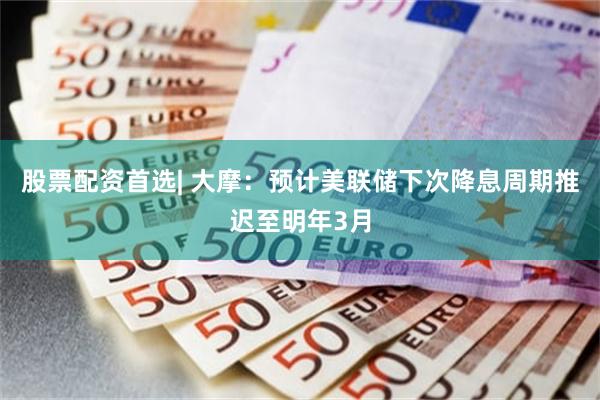 股票配资首选| 大摩：预计美联储下次降息周期推迟至明年3月