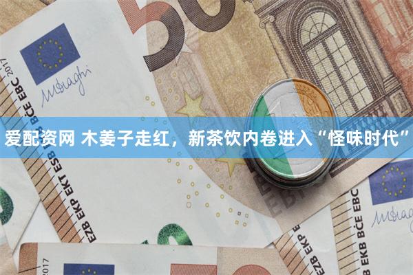 爱配资网 木姜子走红，新茶饮内卷进入“怪味时代”