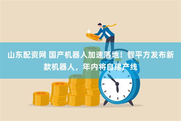 山东配资网 国产机器人加速落地！智平方发布新款机器人，年内将自建产线