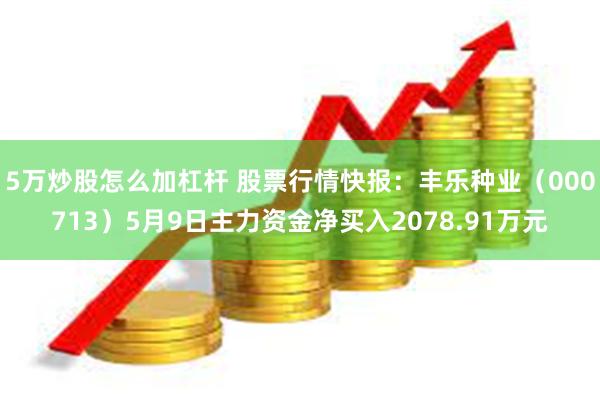 5万炒股怎么加杠杆 股票行情快报：丰乐种业（000713）5月9日主力资金净买入2078.91万元