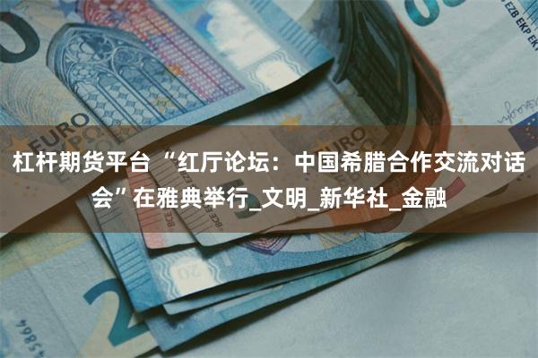 杠杆期货平台 “红厅论坛：中国希腊合作交流对话会”在雅典举行_文明_新华社_金融