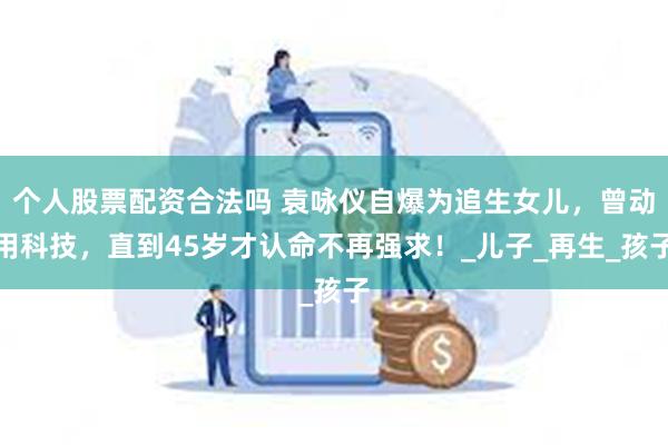 个人股票配资合法吗 袁咏仪自爆为追生女儿，曾动用科技，直到45岁才认命不再强求！_儿子_再生_孩子