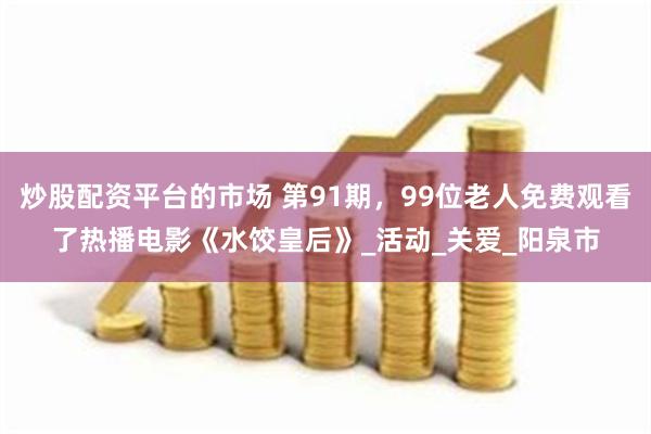 炒股配资平台的市场 第91期，99位老人免费观看了热播电影《水饺皇后》_活动_关爱_阳泉市