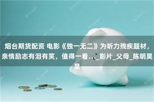 烟台期货配资 电影《独一无二》为听力残疾题材，亲情励志有泪有笑，值得一看…_影片_父母_陈明昊