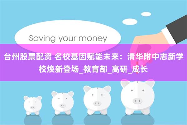 台州股票配资 名校基因赋能未来：清华附中志新学校焕新登场_教育部_高研_成长