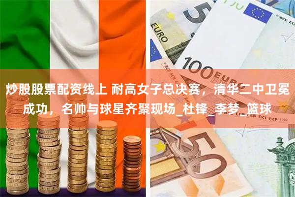 炒股股票配资线上 耐高女子总决赛，清华二中卫冕成功，名帅与球星齐聚现场_杜锋_李梦_篮球