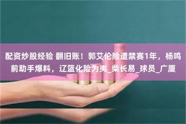 配资炒股经验 翻旧账！郭艾伦险遭禁赛1年，杨鸣前助手爆料，辽篮化险为夷_柴长易_球员_广厦