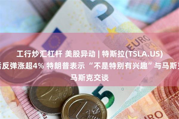 工行炒汇杠杆 美股异动 | 特斯拉(TSLA.US)暴跌后反弹涨超4% 特朗普表示 “不是特别有兴趣”与马斯克交谈
