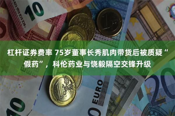 杠杆证券费率 75岁董事长秀肌肉带货后被质疑“假药”，科伦药业与饶毅隔空交锋升级