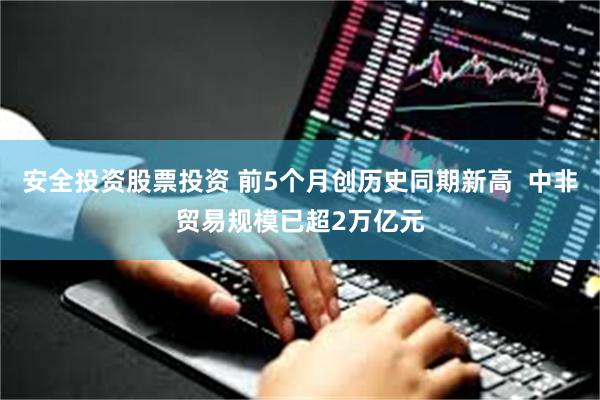 安全投资股票投资 前5个月创历史同期新高  中非贸易规模已超2万亿元