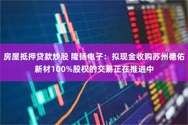 房屋抵押贷款炒股 隆扬电子：拟现金收购苏州德佑新材100%股权的交易正在推进中