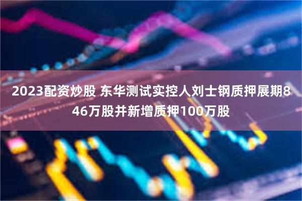 2023配资炒股 东华测试实控人刘士钢质押展期846万股并新增质押100万股