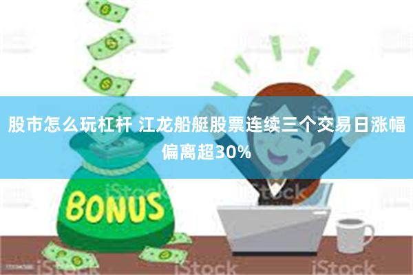 股市怎么玩杠杆 江龙船艇股票连续三个交易日涨幅偏离超30%