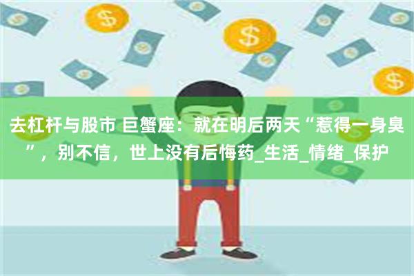 去杠杆与股市 巨蟹座：就在明后两天“惹得一身臭”，别不信，世上没有后悔药_生活_情绪_保护