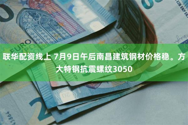 联华配资线上 7月9日午后南昌建筑钢材价格稳。方大特钢抗震螺纹3050