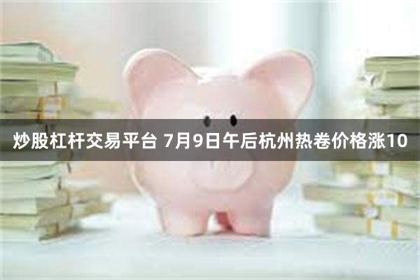 炒股杠杆交易平台 7月9日午后杭州热卷价格涨10
