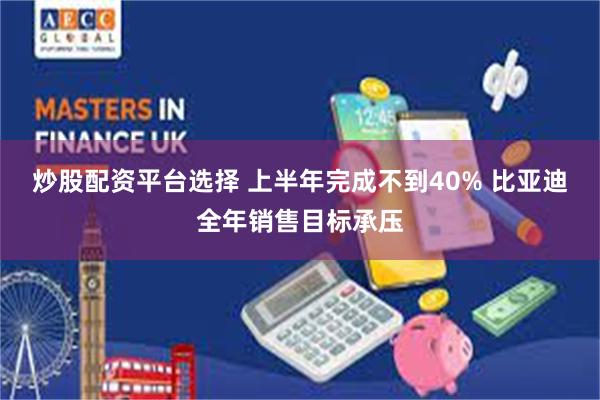 炒股配资平台选择 上半年完成不到40% 比亚迪全年销售目标承压