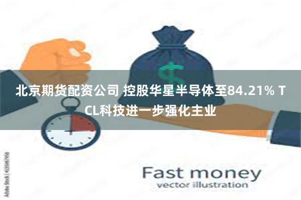 北京期货配资公司 控股华星半导体至84.21% TCL科技进一步强化主业