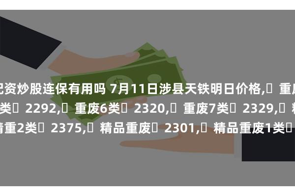 配资炒股连保有用吗 7月11日涉县天铁明日价格,	重废3类	2246,	重废5类	2292,	重废6类	2320,	重废7类	2329,	精重1类	2348,	精重2类	2375,	精品重废	2301,	精品重废1类	2357,	精品重废2类	2366,	钢筋段	2310,	钢筋压块	2311,	精重	2265,不含税。