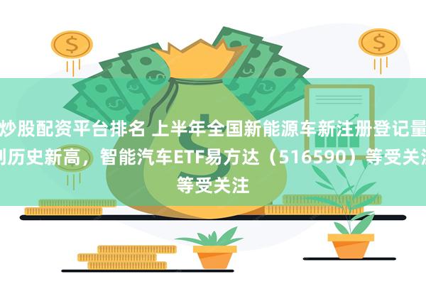 炒股配资平台排名 上半年全国新能源车新注册登记量创历史新高，智能汽车ETF易方达（516590）等受关注