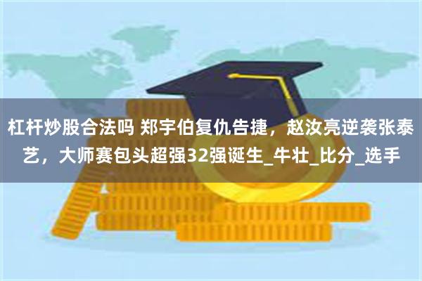 杠杆炒股合法吗 郑宇伯复仇告捷，赵汝亮逆袭张泰艺，大师赛包头超强32强诞生_牛壮_比分_选手