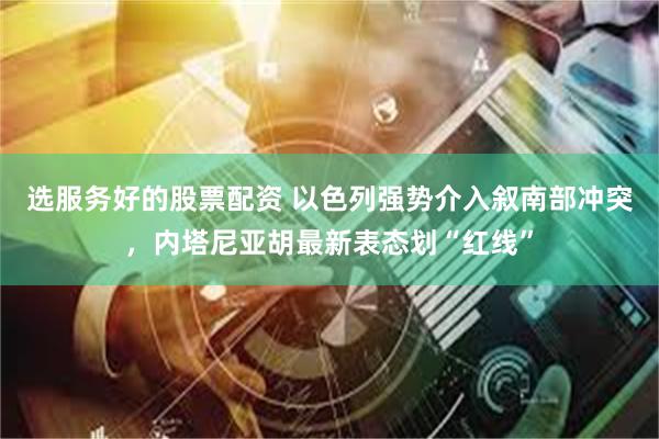 选服务好的股票配资 以色列强势介入叙南部冲突，内塔尼亚胡最新表态划“红线”
