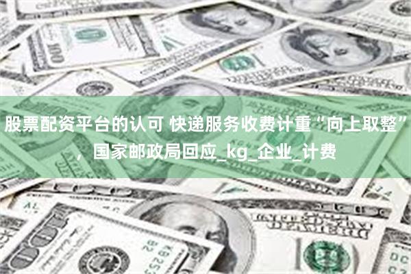 股票配资平台的认可 快递服务收费计重“向上取整”，国家邮政局回应_kg_企业_计费