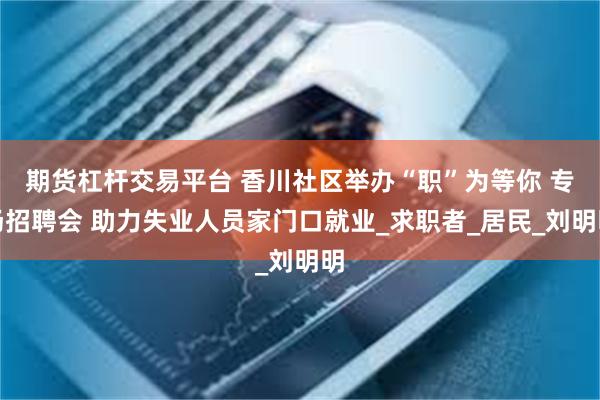 期货杠杆交易平台 香川社区举办“职”为等你 专场招聘会 助力失业人员家门口就业_求职者_居民_刘明明