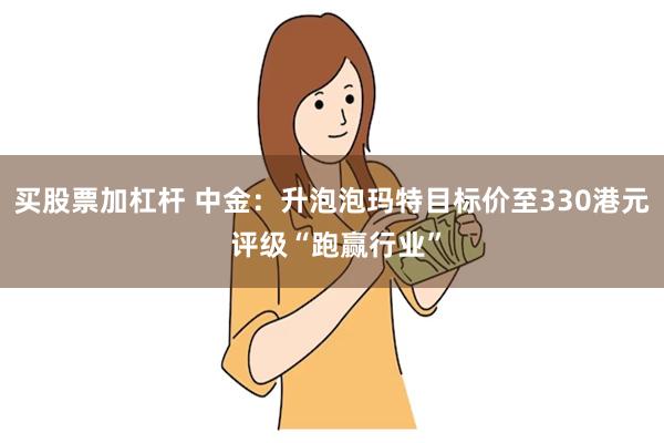 买股票加杠杆 中金：升泡泡玛特目标价至330港元 评级“跑赢行业”