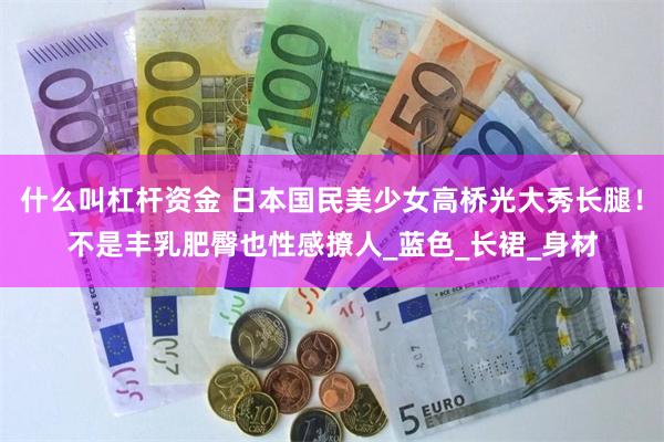什么叫杠杆资金 日本国民美少女高桥光大秀长腿！不是丰乳肥臀也性感撩人_蓝色_长裙_身材