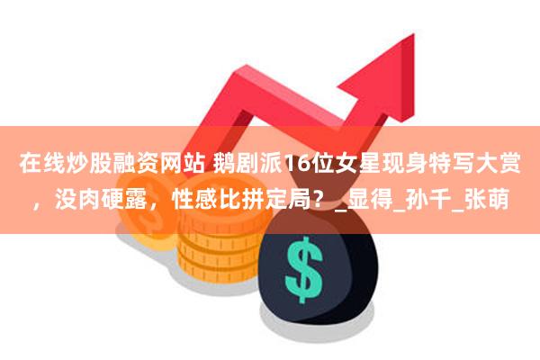 在线炒股融资网站 鹅剧派16位女星现身特写大赏，没肉硬露，性感比拼定局？_显得_孙千_张萌