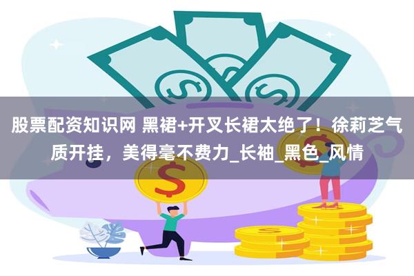 股票配资知识网 黑裙+开叉长裙太绝了！徐莉芝气质开挂，美得毫不费力_长袖_黑色_风情