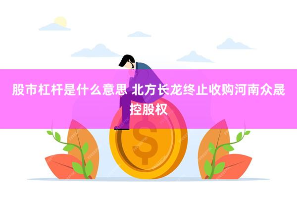 股市杠杆是什么意思 北方长龙终止收购河南众晟控股权