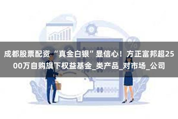 成都股票配资 “真金白银”显信心！方正富邦超2500万自购旗下权益基金_类产品_对市场_公司