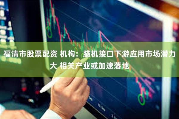 福清市股票配资 机构：脑机接口下游应用市场潜力大 相关产业或加速落地