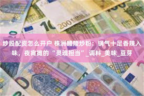 炒股配资怎么开户 株洲醴陵炒粉：锅气十足香辣入味，夜宵摊的 “灵魂担当”_调料_美味_豆芽
