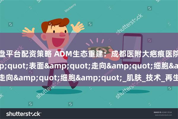 操盘平台配资策略 ADM生态重建：成都医附大疤痕医院让瘢痕修复从&quot;表面&quot;走向&quot;细胞&quot;_肌肤_技术_再生