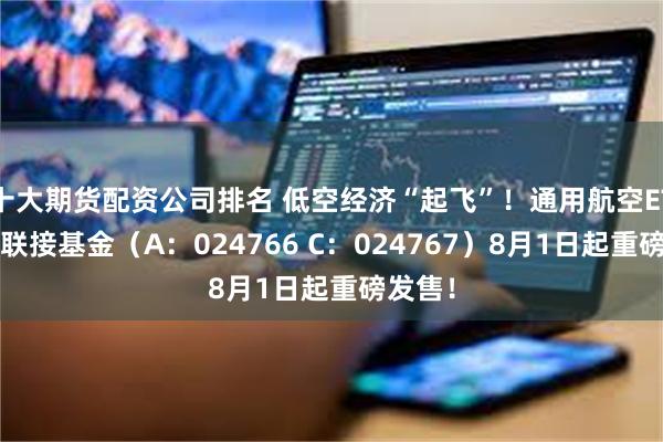 十大期货配资公司排名 低空经济“起飞”！通用航空ETF华宝联接基金（A：024766 C：024767）8月1日起重磅发售！