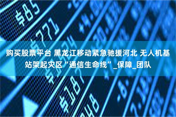 购买股票平台 黑龙江移动紧急驰援河北 无人机基站架起灾区“通信生命线”_保障_团队