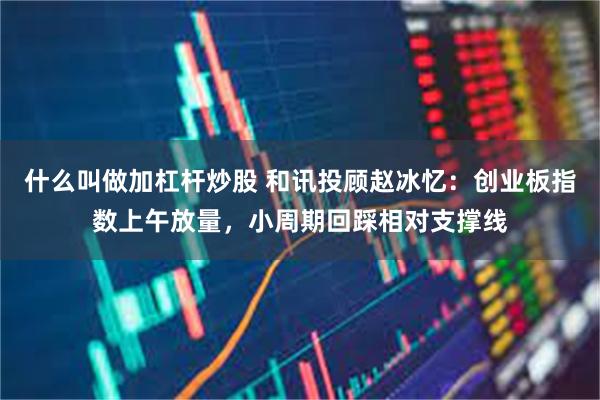 什么叫做加杠杆炒股 和讯投顾赵冰忆：创业板指数上午放量，小周期回踩相对支撑线