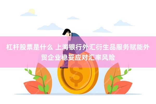 杠杆股票是什么 上海银行外汇衍生品服务赋能外贸企业稳妥应对汇率风险
