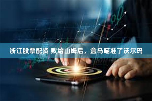 浙江股票配资 败给山姆后，盒马瞄准了沃尔玛